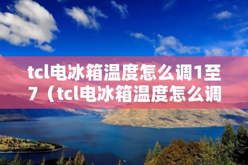 tcl电冰箱温度怎么调1至7（tcl电冰箱温度怎么调1至7度）
