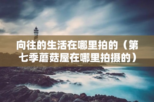 向往的生活在哪里拍的（第七季蘑菇屋在哪里拍摄的）