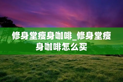 修身堂瘦身咖啡_修身堂瘦身咖啡怎么买