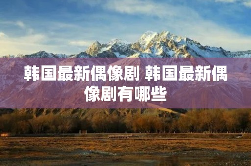 韩国最新偶像剧 韩国最新偶像剧有哪些 韩国最新偶像剧 韩国最新偶像剧有哪些