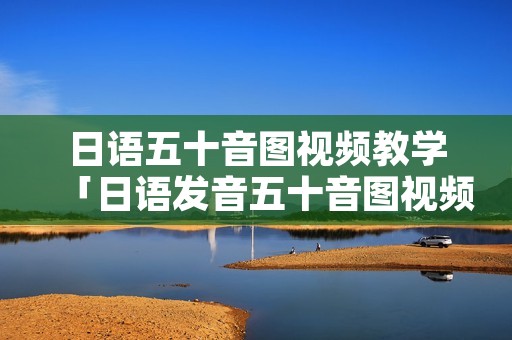 日语五十音图视频教学「日语发音五十音图视频」