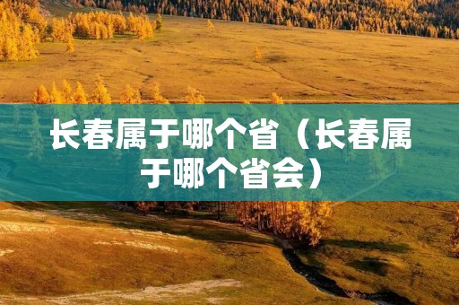 长春属于哪个省(长春属于哪个省会) 长春属于哪个省(长春属于哪个省会)