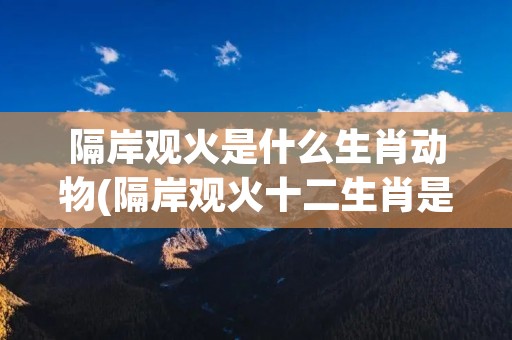 隔岸观火是什么生肖动物(隔岸观火十二生肖是什么动物)