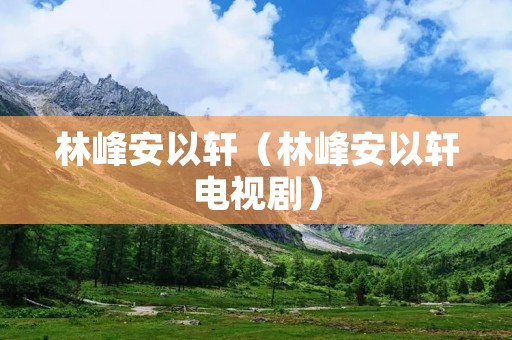 林峰安以轩(林峰安以轩电视剧) 林峰安以轩(林峰安以轩电视剧)