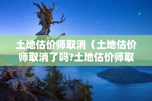 土地估价师取消（土地估价师取消了吗?土地估价师取消意味着什么?）