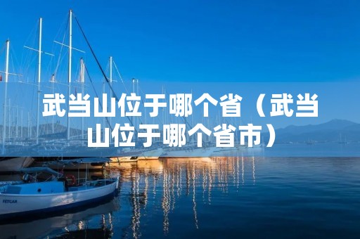 武当山位于哪个省(武当山位于哪个省市) 武当山位于哪个省(武当山位于哪个省市)