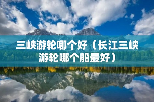 三峡游轮哪个好（长江三峡游轮哪个船最好）