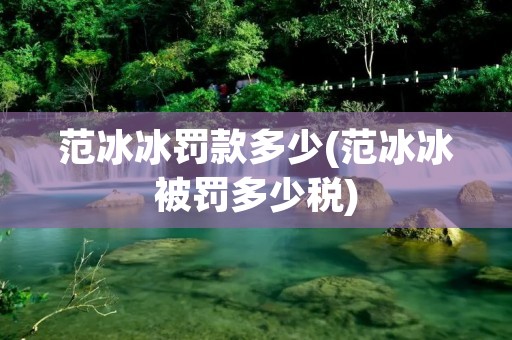 范冰冰罚款多少(范冰冰被罚多少税)