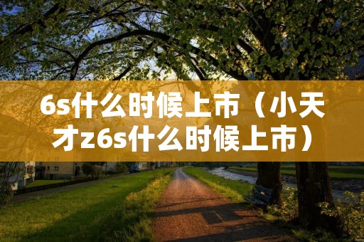 6s什么时候上市(小天才z6s什么时候上市) 6s什么时候上市(小天才z6s什么时候上市)