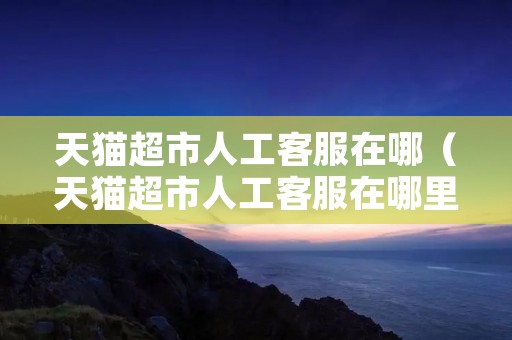 天猫超市人工**在哪(天猫超市人工**在哪里找到) 天猫超市人工**在哪(天猫超市人工**在哪里找到)