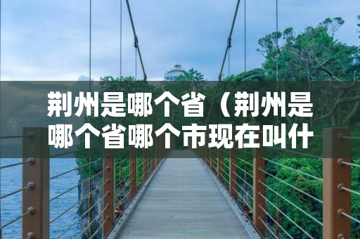 荆州是哪个省（荆州是哪个省哪个市现在叫什么）