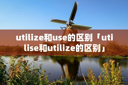 utilize和use的区别「utilise和utilize的区别」 utilize和use的区别「utilise和utilize的区别」