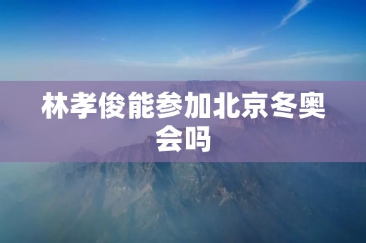 林孝俊能参加北京冬奥会吗