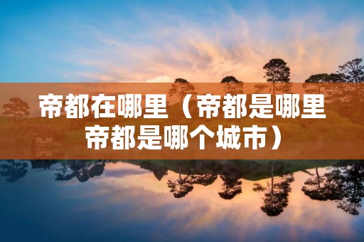 帝都在哪里(帝都是哪里帝都是哪个城市) 帝都在哪里(帝都是哪里帝都是哪个城市)