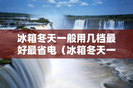 冰箱冬天一般用几档最好最省电(冰箱冬天一般用几档最合适)