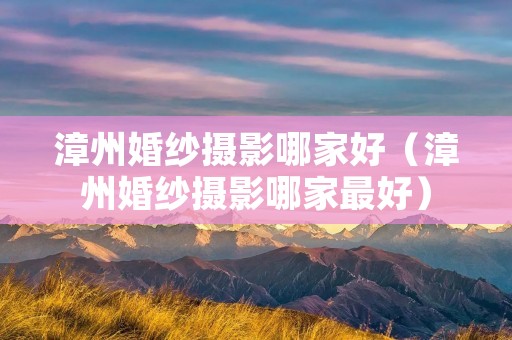 漳州婚纱摄影哪家好（漳州婚纱摄影哪家最好）