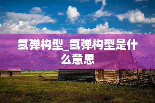氢弹构型_氢弹构型是什么意思