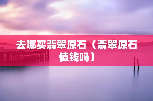 去哪买翡翠原石（翡翠原石值钱吗）