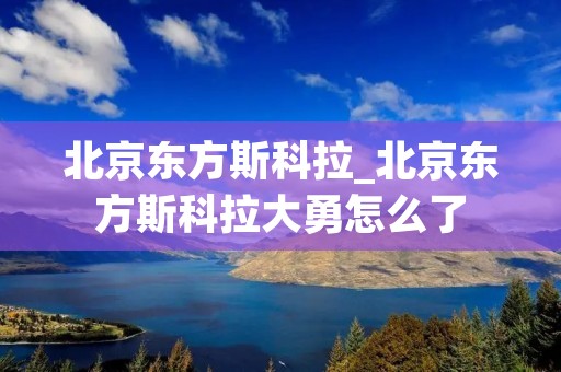 北京东方斯科拉_北京东方斯科拉大勇怎么了 北京东方斯科拉_北京东方斯科拉大勇怎么了