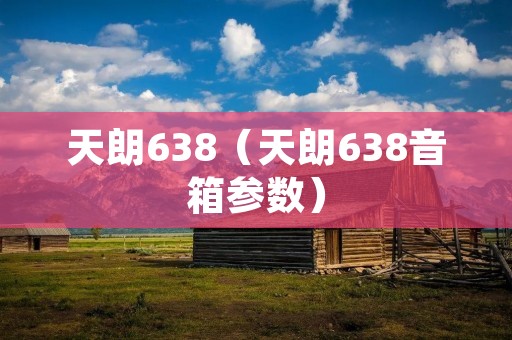 天朗638(天朗638音箱参数) 天朗638(天朗638音箱参数)