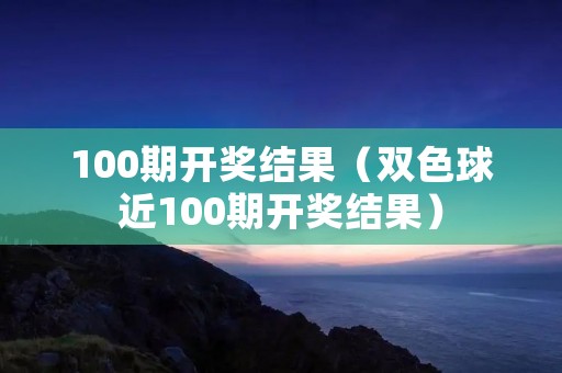 100期开奖结果（双色球近100期开奖结果）