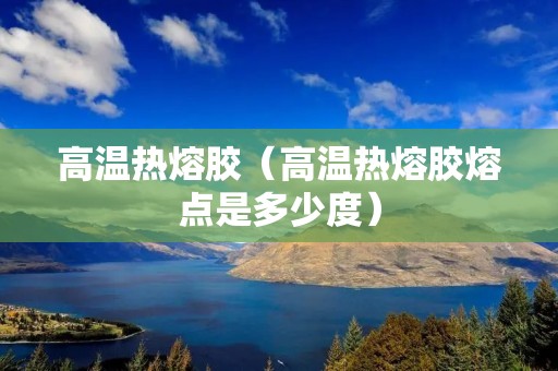 高温热熔胶（高温热熔胶熔点是多少度）