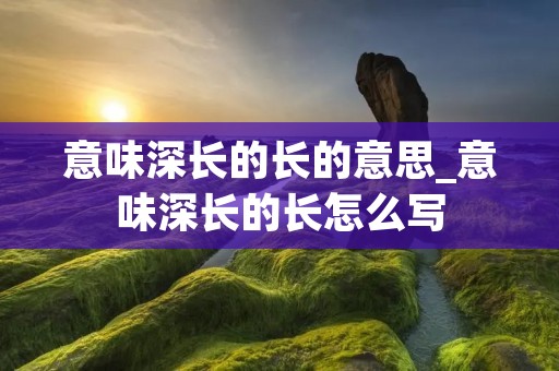 意味深长的长的意思_意味深长的长怎么写 意味深长的长的意思_意味深长的长怎么写
