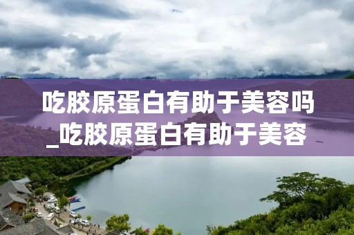 吃胶原蛋白有助于美容吗_吃胶原蛋白有助于美容吗立竿见影吗