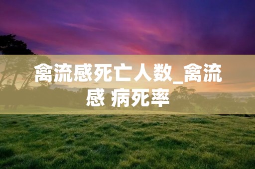 禽流感死亡人数_禽流感 病死率