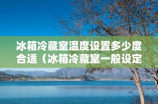 冰箱冷藏室温度设置多少度合适（冰箱冷藏室一般设定多少度）