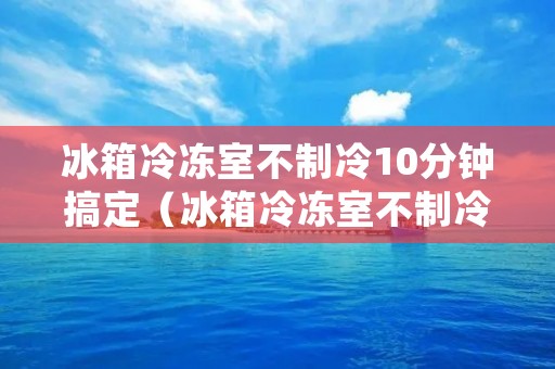 冰箱冷冻室不制冷10分钟搞定(冰箱冷冻室不制冷什么原因?怎样处理?)