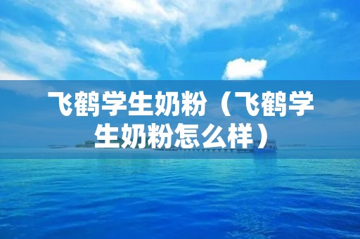 飞鹤学生奶粉（飞鹤学生奶粉怎么样）