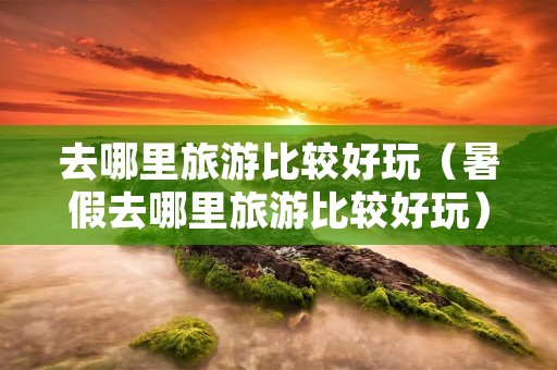 去哪里旅游比较好玩（暑假去哪里旅游比较好玩）