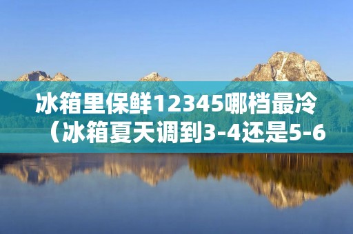 冰箱里保鲜12345哪档最冷(冰箱夏天调到3-4还是5-6)
