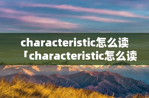 characteristic怎么读「characteristic怎么读」 characteristic怎么读「characteristic怎么读」