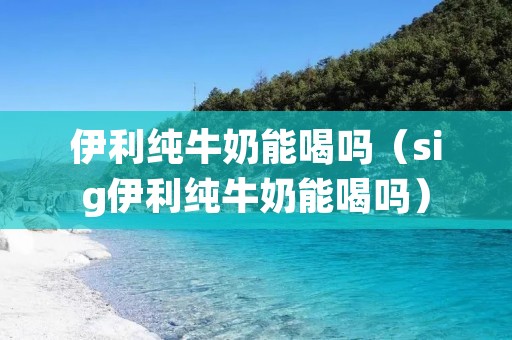 伊利纯牛奶能喝吗（sig伊利纯牛奶能喝吗）