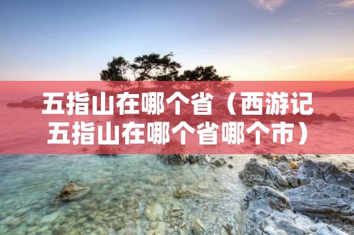 五指山在哪个省(西游记五指山在哪个省哪个市) 五指山在哪个省(西游记五指山在哪个省哪个市)