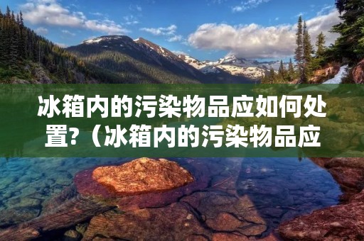 冰箱内的污染物品应如何处置?(冰箱内的污染物品应如何处置? A.)