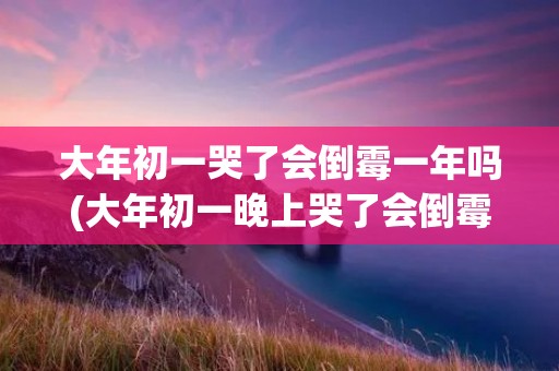 大年初一哭了会倒霉一年吗(大年初一晚上哭了会倒霉一年吗)