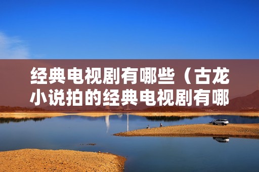 经典电视剧有哪些(古龙小说拍的经典电视剧有哪些) 经典电视剧有哪些(古龙小说拍的经典电视剧有哪些)