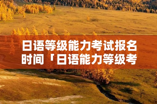 日语等级能力考试报名时间「日语能力等级考试考试时间」 日语等级能力考试报名时间「日语能力等级考试考试时间」