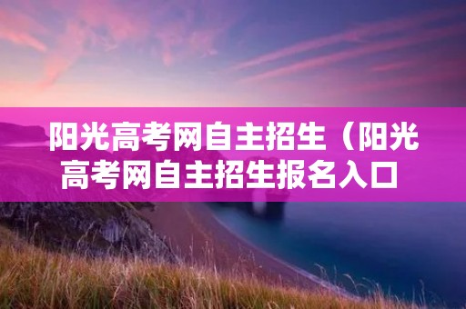 阳光高考网自主招生(阳光高考网自主招生报名入口 官方) 阳光高考网自主招生(阳光高考网自主招生报名入口 官方)