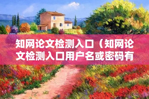 知网论文检测入口（知网论文检测入口用户名或密码有误）