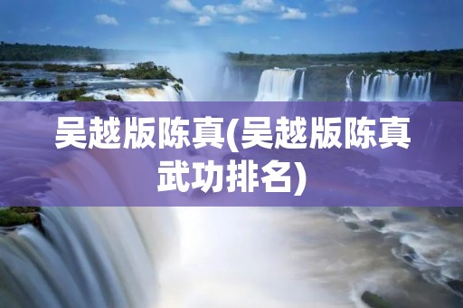 吴越版陈真(吴越版陈真武功排名) 吴越版陈真(吴越版陈真武功排名)