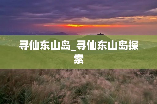 寻仙东山岛_寻仙东山岛探索 寻仙东山岛_寻仙东山岛探索