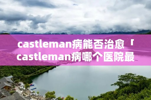 castleman病能否治愈「castleman病哪个医院最好」 castleman病能否治愈「castleman病哪个医院最好」