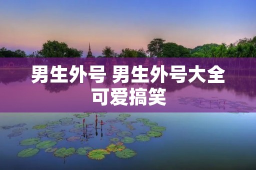男生外号 男生外号大全可爱搞笑 男生外号 男生外号大全可爱搞笑