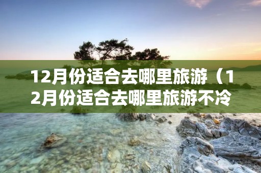 12月份适合去哪里旅游(12月份适合去哪里旅游不冷) 12月份适合去哪里旅游(12月份适合去哪里旅游不冷)