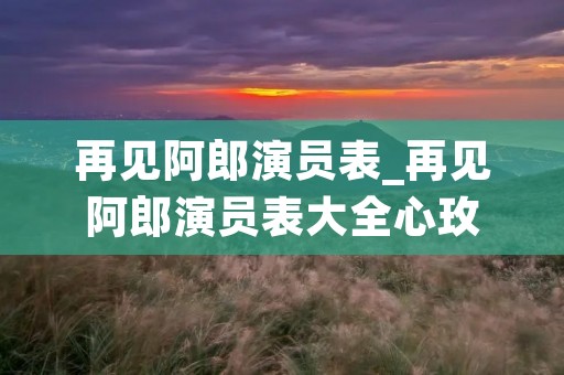 再见阿郎演员表_再见阿郎演员表大全心玫 再见阿郎演员表_再见阿郎演员表大全心玫
