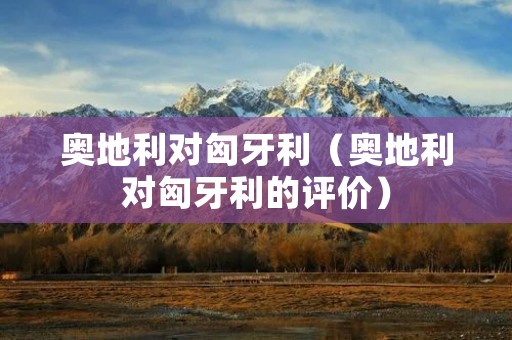 奥地利对匈牙利(奥地利对匈牙利的评价) 奥地利对匈牙利(奥地利对匈牙利的评价)